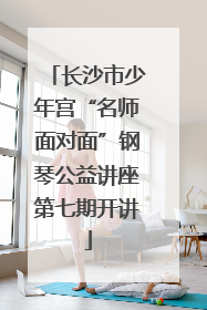 长沙市少年宫“名师面对面”钢琴公益讲座第七期开讲