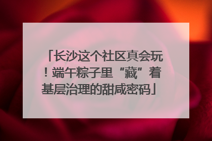 长沙这个社区真会玩！端午粽子里“藏”着基层治理的甜咸密码