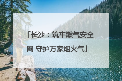 长沙：筑牢燃气安全网 守护万家烟火气