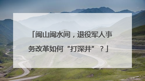 闽山闽水间，退役军人事务改革如何“打深井”？