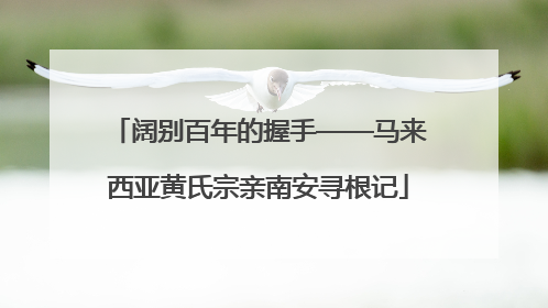阔别百年的握手——马来西亚黄氏宗亲南安寻根记
