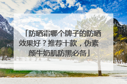 防晒霜哪个牌子的防晒效果好？推荐十款，伪素颜牛奶肌防黑必备