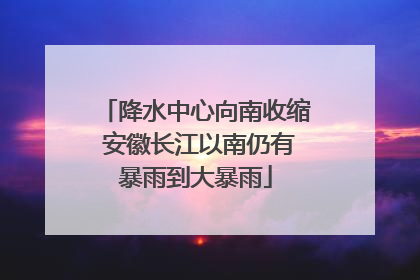 降水中心向南收缩 安徽长江以南仍有暴雨到大暴雨