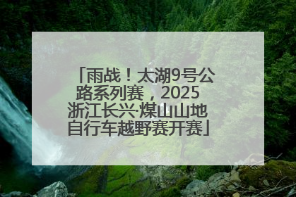 雨战！太湖9号公路系列赛，2025浙江长兴·煤山山地自行车越野赛开赛