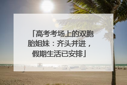 高考考场上的双胞胎姐妹：齐头并进，假期生活已安排