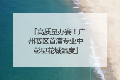 高质量办赛！广州赛区首演专业中彰显花城温度