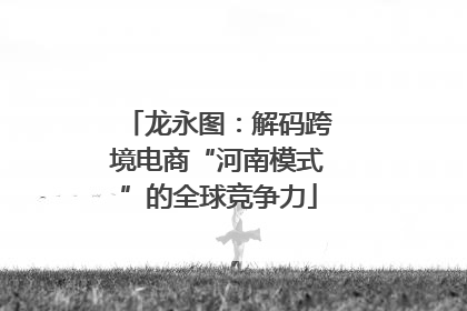 龙永图：解码跨境电商“河南模式”的全球竞争力