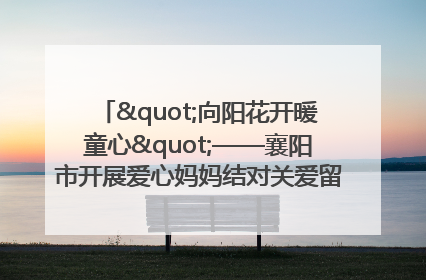 "向阳花开暖童心"——襄阳市开展爱心妈妈结对关爱留守困境儿童庆"六一"活动