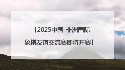 2025中国-非洲国际象棋友谊交流赛即将开赛
