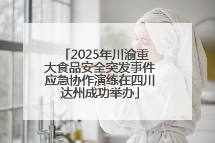 2025年川渝重大食品安全突发事件应急协作演练在四川达州成功举办