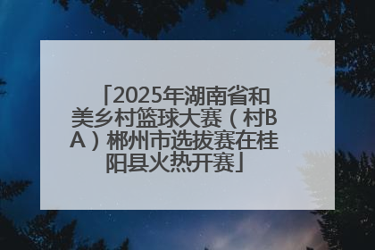 2025年湖南省和美乡村篮球大赛（村BA）郴州市选拔赛在桂阳县火热开赛