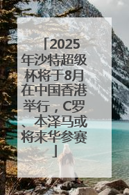 2025年沙特超级杯将于8月在中国香港举行，C罗、本泽马或将来华参赛