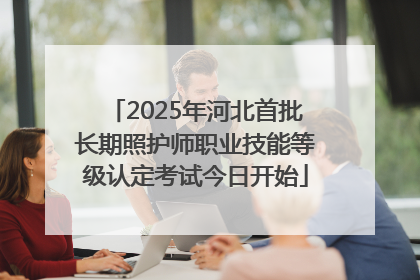 2025年河北首批长期照护师职业技能等级认定考试今日开始