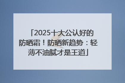 2025十大公认好的防晒霜！防晒新趋势：轻薄不油腻才是王道