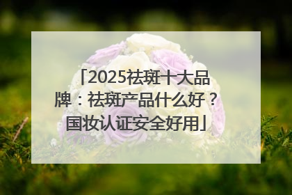 2025祛斑十大品牌：祛斑产品什么好？国妆认证安全好用
