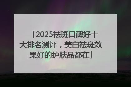 2025祛斑口碑好十大排名测评，美白祛斑效果好的护肤品都在
