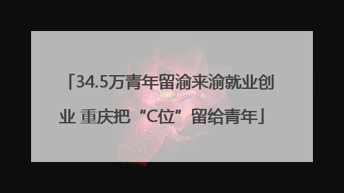 34.5万青年留渝来渝就业创业 重庆把“C位”留给青年