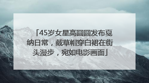 45岁女星高圆圆发布戛纳日常，戴草帽穿白裙在街头漫步，宛如电影画面