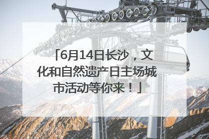 6月14日长沙，文化和自然遗产日主场城市活动等你来！