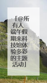@所有人 端午假期来科技馆体验多彩的主题活动