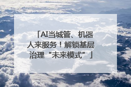 AI当城管、机器人来服务！解锁基层治理“未来模式”